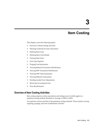 Item Costing    3-1
3
Item Costing
This chapter covers the following topics:
• Overview of Item Costing Activities
• Selecting an Item/Cost Type Association
• Defining Item Costs
• Defining Item Costs Details
• Viewing Item Costs
• Cost Type Inquiries
• Purging Cost Information
• Viewing Material Transaction Distributions
• Viewing WIP Transaction Distributions
• Viewing WIP Value Summaries
• Viewing Material Transactions
• Pending Landed Cost Adjustments
• Receiving Accounting Events
• Error Resubmission
Overview of Item Costing Activities
Item costing requires certain associations and settings most of which apply to a
perpetual costing method: Standard or Average or FIFO or LIFO.
You perform various activities in the perpetual costing methods. These include viewing,
inquiring, purging, and error resubmission activities.
 