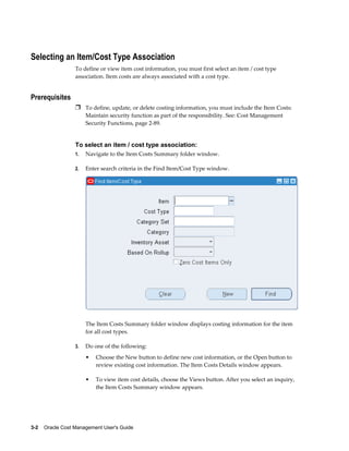 3-2    Oracle Cost Management User's Guide
Selecting an Item/Cost Type Association
To define or view item cost information, you must first select an item / cost type
association. Item costs are always associated with a cost type.
Prerequisites
Ì To define, update, or delete costing information, you must include the Item Costs:
Maintain security function as part of the responsibility. See: Cost Management
Security Functions, page 2-89.
To select an item / cost type association:
1. Navigate to the Item Costs Summary folder window.
2. Enter search criteria in the Find Item/Cost Type window.
The Item Costs Summary folder window displays costing information for the item
for all cost types.
3. Do one of the following:
• Choose the New button to define new cost information, or the Open button to
review existing cost information. The Item Costs Details window appears.
• To view item cost details, choose the Views button. After you select an inquiry,
the Item Costs Summary window appears.
 