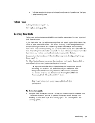Item Costing    3-3
• To define or maintain item cost information, choose the Costs button. The Item
Cost window appears.
Related Topics
Defining Item Costs, page 3-6 and
Viewing Item Costs, page 3-7.
Defining Item Costs
Define costs for buy items or enter additional costs for assemblies with costs generated
from the cost rollup.
If you share costs, you can define costs only in the cost master organization. When you
define an item, the system creates a cost record according to the costing method, the
Frozen or Average cost type. You can modify the Frozen cost type if no inventory
transactions have occurred, enabling you to directly set the frozen standard cost for the
item. If inventory transactions have occurred, you must define a cost in a cost type other
than Frozen and perform a cost update to load a frozen cost for the item.
You cannot use the Item Costs window to edit average costs. See: Updating Average
Costs, page 5-16.
For Bills of Material users, you can use the costs in any cost type for the costed bill of
material explosion reports to examine other cost scenarios.
Tip: If you use Bills of Materials, and intend to use the resource, outside
processing, and overhead cost elements when you define item costs,
then you must first define bill parameters to have access to material
and material overhead cost elements. See: Defining Bills of Material
Parameters, Oracle Bills of Material User's Guide.
Note: Negative item costs are not supported in Oracle Cost
Management.
To define item costs:
1. Navigate to the Item Costs window. Choose the Costs button from either the Item
Costs Summary folder window or from the Item Costs Details window. See:
Selecting An Item / Cost Type Association, page 3-2 and Defining Item Costs
Details, page 3-6.
 