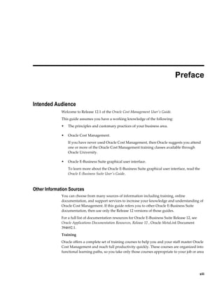     xiii
 
Preface
Intended Audience
Welcome to Release 12.1 of the Oracle Cost Management User's Guide.
This guide assumes you have a working knowledge of the following:
• The principles and customary practices of your business area.
• Oracle Cost Management.
If you have never used Oracle Cost Management, then Oracle suggests you attend
one or more of the Oracle Cost Management training classes available through
Oracle University.
• Oracle E-Business Suite graphical user interface.
To learn more about the Oracle E-Business Suite graphical user interface, read the
Oracle E-Business Suite User's Guide.
Other Information Sources
You can choose from many sources of information including training, online
documentation, and support services to increase your knowledge and understanding of
Oracle Cost Management. If this guide refers you to other Oracle E-Business Suite
documentation, then use only the Release 12 versions of those guides.
For a full list of documentation resources for Oracle E-Business Suite Release 12, see
Oracle Applications Documentation Resources, Release 12 , Oracle MetaLink Document
394692.1.
Training
Oracle offers a complete set of training courses to help you and your staff master Oracle
Cost Management and reach full productivity quickly. These courses are organized into
functional learning paths, so you take only those courses appropriate to your job or area
 
