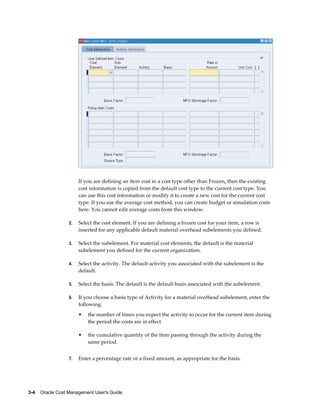 3-4    Oracle Cost Management User's Guide
If you are defining an item cost in a cost type other than Frozen, then the existing
cost information is copied from the default cost type to the current cost type. You
can use this cost information or modify it to create a new cost for the current cost
type. If you use the average cost method, you can create budget or simulation costs
here. You cannot edit average costs from this window.
2. Select the cost element. If you are defining a frozen cost for your item, a row is
inserted for any applicable default material overhead subelements you defined.
3. Select the subelement. For material cost elements, the default is the material
subelement you defined for the current organization.
4. Select the activity. The default activity you associated with the subelement is the
default.
5. Select the basis. The default is the default basis associated with the subelement.
6. If you choose a basis type of Activity for a material overhead subelement, enter the
following:
• the number of times you expect the activity to occur for the current item during
the period the costs are in effect
• the cumulative quantity of the item passing through the activity during the
same period.
7. Enter a percentage rate or a fixed amount, as appropriate for the basis.
 