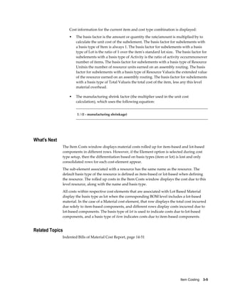 Item Costing    3-5
Cost information for the current item and cost type combination is displayed:
• The basis factor is the amount or quantity the rate/amount is multiplied by to
calculate the unit cost of the subelement. The basis factor for subelements with
a basis type of Item is always 1. The basis factor for subelements with a basis
type of Lot is the ratio of 1 over the item's standard lot size. The basis factor for
subelements with a basis type of Activity is the ratio of activity occurrencesover
number of items. The basis factor for subelements with a basis type of Resource
Unitsis the number of resource units earned on an assembly routing. The basis
factor for subelements with a basis type of Resource Valueis the extended value
of the resource earned on an assembly routing. The basis factor for subelements
with a basis type of Total Valueis the total cost of the item, less any this level
material overhead.
• The manufacturing shrink factor (the multiplier used in the unit cost
calculation), which uses the following equation:
1 / (1 - manufacturing shrinkage)
What's Next
The Item Costs window displays material costs rolled up for item-based and lot-based
components in different rows. However, if the Element option is selected during cost
type setup, then the differentiation based on basis types (item or lot) is lost and only
consolidated rows for each cost-element appear.
The sub-element associated with a resource has the same name as the resource. The
default basis type of the resource is defined as item-based or lot-based when defining
the resource. The rolled up costs in the Item Costs window displays the cost due to this
level resource, along with the name and basis type.
All costs within respective cost elements that are associated with Lot Based Material
display the basis type as lot when the corresponding BOM level includes a lot-based
material. In the case of a Material cost element, that row displays the total cost incurred
due solely to item-based components, and different rows display costs incurred due to
lot-based components. The basis type of lot is used to indicate costs due to lot-based
components, and a basis type of item indicates costs due to item-based components.
Related Topics
Indented Bills of Material Cost Report, page 14-51
 