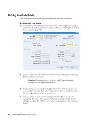 3-6    Oracle Cost Management User's Guide
Defining Item Costs Details
Item costs details include cost control information and basic cost information.
To define item cost details:
1. Navigate to the Item Costs Details window. Do this by choosing the New or Open
buttons from the Item Costs Summary folder window. See: Selecting An Item / Cost
Type Association, page 3-2.
2. Indicate whether to use default cost controls from the default cost type or those you
define for the current cost type.
Important: If you turn this on, you cannot modify the cost controls
or create user-entered costs for this item.
3. Turn Inventory Asset on to indicate that for this cost type the item is an asset and
has a cost. Turn Inventory Asset off to indicate that for this cost type the item is an
inventory expense item and cannot have a cost.
4. Indicate whether costs are based on a rollup of the item's bill of material and
routing. This determines if the structure of the item is exploded during the cost
rollup process. Turn this off if the assembly for which you do not want to change
the cost.
 