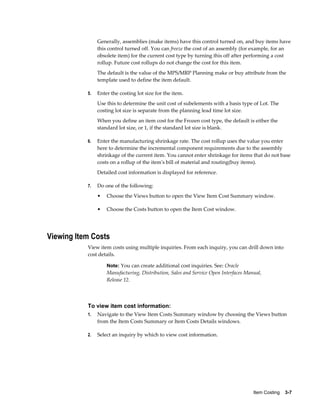 Item Costing    3-7
Generally, assemblies (make items) have this control turned on, and buy items have
this control turned off. You can freeze the cost of an assembly (for example, for an
obsolete item) for the current cost type by turning this off after performing a cost
rollup. Future cost rollups do not change the cost for this item.
The default is the value of the MPS/MRP Planning make or buy attribute from the
template used to define the item default.
5. Enter the costing lot size for the item.
Use this to determine the unit cost of subelements with a basis type of Lot. The
costing lot size is separate from the planning lead time lot size.
When you define an item cost for the Frozen cost type, the default is either the
standard lot size, or 1, if the standard lot size is blank.
6. Enter the manufacturing shrinkage rate. The cost rollup uses the value you enter
here to determine the incremental component requirements due to the assembly
shrinkage of the current item. You cannot enter shrinkage for items that do not base
costs on a rollup of the item's bill of material and routing(buy items).
Detailed cost information is displayed for reference.
7. Do one of the following:
• Choose the Views button to open the View Item Cost Summary window.
• Choose the Costs button to open the Item Cost window.
Viewing Item Costs
View item costs using multiple inquiries. From each inquiry, you can drill down into
cost details.
Note: You can create additional cost inquiries. See: Oracle
Manufacturing, Distribution, Sales and Service Open Interfaces Manual,
Release 12.
To view item cost information:
1. Navigate to the View Item Costs Summary window by choosing the Views button
from the Item Costs Summary or Item Costs Details windows.
2. Select an inquiry by which to view cost information.
 