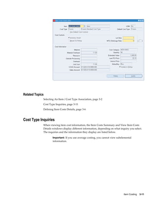 Item Costing    3-11
Related Topics
Selecting An Item / Cost Type Association, page 3-2
Cost Type Inquiries, page 3-11
Defining Item Costs Details, page 3-6
Cost Type Inquiries
When viewing item cost information, the Item Costs Summary and View Item Costs
Details windows display different information, depending on what inquiry you select.
The inquiries and the information they display are listed below.
Important: If you use average costing, you cannot view subelemental
information.
 