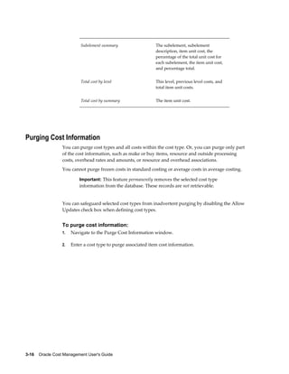 3-16    Oracle Cost Management User's Guide
Subelement summary The subelement, subelement
description, item unit cost, the
percentage of the total unit cost for
each subelement, the item unit cost,
and percentage total.
Total cost by level This level, previous level costs, and
total item unit costs.
Total cost by summary The item unit cost.
Purging Cost Information
You can purge cost types and all costs within the cost type. Or, you can purge only part
of the cost information, such as make or buy items, resource and outside processing
costs, overhead rates and amounts, or resource and overhead associations.
You cannot purge frozen costs in standard costing or average costs in average costing.
Important: This feature permanently removes the selected cost type
information from the database. These records are not retrievable.
You can safeguard selected cost types from inadvertent purging by disabling the Allow
Updates check box when defining cost types.
To purge cost information:
1. Navigate to the Purge Cost Information window.
2. Enter a cost type to purge associated item cost information.
 