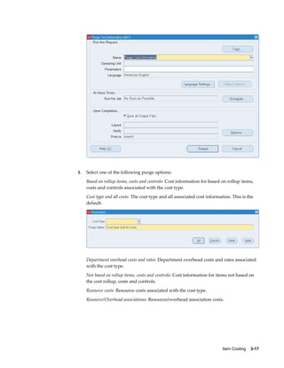 Item Costing    3-17
3. Select one of the following purge options:
Based on rollup items, costs and controls: Cost information for based on rollup items,
costs and controls associated with the cost type.
Cost type and all costs: The cost type and all associated cost information. This is the
default.
Department overhead costs and rates: Department overhead costs and rates associated
with the cost type.
Not based on rollup items, costs and controls: Cost information for items not based on
the cost rollup, costs and controls.
Resource costs: Resource costs associated with the cost type.
Resource/Overhead associations: Resource/overhead association costs.
 