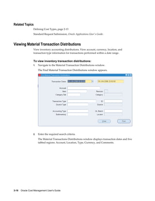 3-18    Oracle Cost Management User's Guide
Related Topics
Defining Cost Types, page 2-13
Standard Request Submission, Oracle Applications User's Guide.
Viewing Material Transaction Distributions
View inventory accounting distributions. View account, currency, location, and
transaction type information for transactions performed within a date range.
To view inventory transaction distributions:
1. Navigate to the Material Transaction Distributions window.
The Find Material Transaction Distributions window appears.
2. Enter the required search criteria.
The Material Transactions Distributions window displays transaction dates and five
tabbed regions: Account, Location, Type, Currency, and Comments.
 