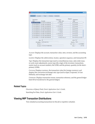 Item Costing    3-19
Account: Displays the account, transaction value, item, revision, and the accounting
type.
Location: Displays the subinventory, locator, operation sequence, and transaction ID.
Type: Displays the transaction type (such as miscellaneous issue, sales order issue,
or cycle count adjustment), source type (the origin of the inventory transaction),
source (such as account number), the UOM, and the primary quantity (in the item's
primary UOM).
Currency: Displays currency, the transaction value (for foreign currency), and
displays the conversion (exchange) rate, type (such as Spot, Corporate, or User
Defined), and exchange rate date.
Comments: Displays transaction reason, transaction reference, and the general ledger
batch ID (if transferred to the general ledger).
Related Topics
Overview of Query Find, Oracle Applications User's Guide.
Searching For Data, Oracle Applications User's Guide.
Viewing WIP Transaction Distributions
View detailed accounting transactions for the job or repetitive schedule.
 