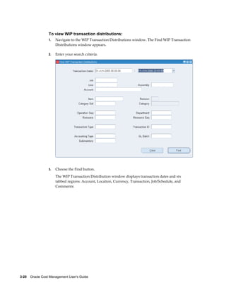 3-20    Oracle Cost Management User's Guide
To view WIP transaction distributions:
1. Navigate to the WIP Transaction Distributions window. The Find WIP Transaction
Distributions window appears.
2. Enter your search criteria.
3. Choose the Find button.
The WIP Transaction Distribution window displays transaction dates and six
tabbed regions: Account, Location, Currency, Transaction, Job/Schedule, and
Comments:
 
