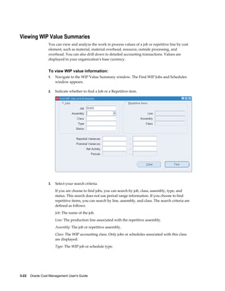 3-22    Oracle Cost Management User's Guide
Viewing WIP Value Summaries
You can view and analyze the work in process values of a job or repetitive line by cost
element, such as material, material overhead, resource, outside processing, and
overhead. You can also drill down to detailed accounting transactions. Values are
displayed in your organization's base currency.
To view WIP value information:
1. Navigate to the WIP Value Summary window. The Find WIP Jobs and Schedules
window appears.
2. Indicate whether to find a Job or a Repetitive item.
3. Select your search criteria.
If you are choose to find jobs, you can search by job, class, assembly, type, and
status. This search does not use period range information. If you choose to find
repetitive items, you can search by line, assembly, and class. The search criteria are
defined as follows:
Job: The name of the job.
Line: The production line associated with the repetitive assembly.
Assembly: The job or repetitive assembly.
Class: The WIP accounting class. Only jobs or schedules associated with this class
are displayed.
Type: The WIP job or schedule type.
 