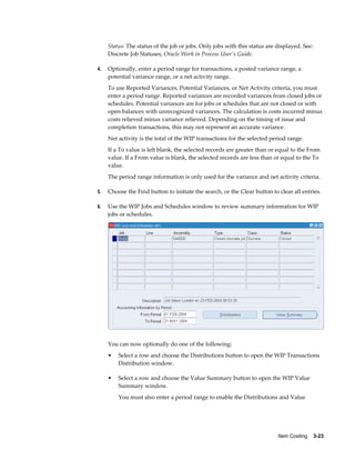 Item Costing    3-23
Status: The status of the job or jobs. Only jobs with this status are displayed. See:
Discrete Job Statuses, Oracle Work in Process User's Guide.
4. Optionally, enter a period range for transactions, a posted variance range, a
potential variance range, or a net activity range.
To use Reported Variances, Potential Variances, or Net Activity criteria, you must
enter a period range. Reported variances are recorded variances from closed jobs or
schedules. Potential variances are for jobs or schedules that are not closed or with
open balances with unrecognized variances. The calculation is costs incurred minus
costs relieved minus variance relieved. Depending on the timing of issue and
completion transactions, this may not represent an accurate variance.
Net activity is the total of the WIP transactions for the selected period range.
If a To value is left blank, the selected records are greater than or equal to the From
value. If a From value is blank, the selected records are less than or equal to the To
value.
The period range information is only used for the variance and net activity criteria.
5. Choose the Find button to initiate the search, or the Clear button to clear all entries.
6. Use the WIP Jobs and Schedules window to review summary information for WIP
jobs or schedules.
You can now optionally do one of the following:
• Select a row and choose the Distributions button to open the WIP Transactions
Distribution window.
• Select a row and choose the Value Summary button to open the WIP Value
Summary window.
You must also enter a period range to enable the Distributions and Value
 