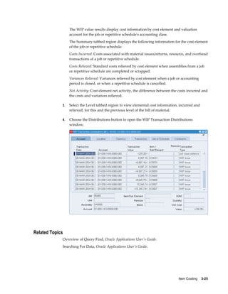 Item Costing    3-25
The WIP value results display cost information by cost element and valuation
account for the job or repetitive schedule's accounting class.
The Summary tabbed region displays the following information for the cost element
of the job or repetitive schedule:
Costs Incurred: Costs associated with material issues/returns, resource, and overhead
transactions of a job or repetitive schedule.
Costs Relieved: Standard costs relieved by cost element when assemblies from a job
or repetitive schedule are completed or scrapped.
Variances Relieved: Variances relieved by cost element when a job or accounting
period is closed, or when a repetitive schedule is cancelled.
Net Activity: Cost element net activity, the difference between the costs incurred and
the costs and variances relieved.
3. Select the Level tabbed region to view elemental cost information, incurred and
relieved, for this and the previous level of the bill of material.
4. Choose the Distributions button to open the WIP Transaction Distributions
window.
Related Topics
Overview of Query Find, Oracle Applications User's Guide.
Searching For Data, Oracle Applications User's Guide.
 