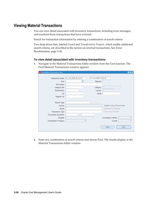 3-26    Oracle Cost Management User's Guide
Viewing Material Transactions
You can view detail associated with inventory transactions, including error messages,
and resubmit those transactions that have errorred.
Search for transaction information by entering a combination of search criteria.
Two drop-down lists, labeled Costed and Transferred to Projects, which enable additional
search criteria, are described in the section on errorred transactions, See: Error
Resubmission, page 3-34
To view detail associated with inventory transactions:
1. Navigate to the Material Transactions folder window from the Cost function. The
Find Material Transactions window appears.
2. Enter any combination of search criteria and choose Find. The results display in the
Material Transactions folder window.
 