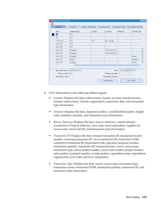 Item Costing    3-27
3. View information in the following tabbed regions:
• Location: Displays the item, subinventory, locator, revision, transfer locator,
transfer subinventory, transfer organization, transaction date, and transaction
type information.
• Intransit: Displays the item, shipment number, waybill/airbill number, freight
code, container, quantity, and transaction type information.
• Reason, Reference: Displays the item, reason, reference, costed indicator,
transferred to Projects indicator, error code, error explanation, supplier lot,
source code, source line ID, and transaction type information.
• Transaction ID: Displays the item, transfer transaction ID, transaction header
number, receiving transaction ID, move transaction ID, transaction UOM,
completion transaction ID, department code, operation sequence number,
transaction quantity, transaction ID, transaction date, source, source type,
transaction type, source project number, source task number, project number,
task number, to project number, to task number, expenditure type, expenditure
organization, error code, and error explanation.
• Transaction Type: Displays the item, source, source type, transaction type,
transaction action, transaction UOM, transaction quantity, transaction ID, and
transaction date information.
 