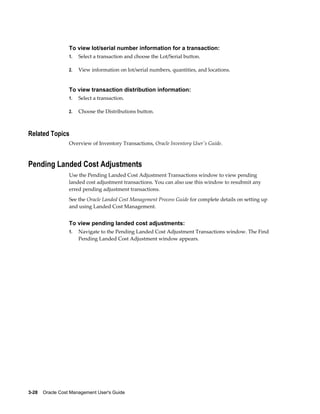 3-28    Oracle Cost Management User's Guide
To view lot/serial number information for a transaction:
1. Select a transaction and choose the Lot/Serial button.
2. View information on lot/serial numbers, quantities, and locations.
To view transaction distribution information:
1. Select a transaction.
2. Choose the Distributions button.
Related Topics
Overview of Inventory Transactions, Oracle Inventory User's Guide.
Pending Landed Cost Adjustments
Use the Pending Landed Cost Adjustment Transactions window to view pending
landed cost adjustment transactions. You can also use this window to resubmit any
erred pending adjustment transactions.
See the Oracle Landed Cost Management Process Guide for complete details on setting up
and using Landed Cost Management.
To view pending landed cost adjustments:
1. Navigate to the Pending Landed Cost Adjustment Transactions window. The Find
Pending Landed Cost Adjustment window appears.
 