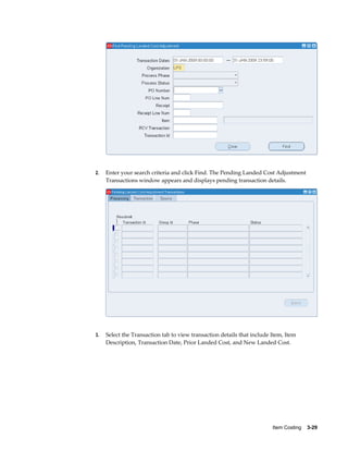 Item Costing    3-29
2. Enter your search criteria and click Find. The Pending Landed Cost Adjustment
Transactions window appears and displays pending transaction details.
3. Select the Transaction tab to view transaction details that include Item, Item
Description, Transaction Date, Prior Landed Cost, and New Landed Cost.
 