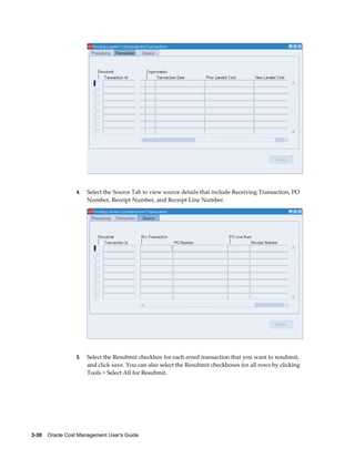 3-30    Oracle Cost Management User's Guide
4. Select the Source Tab to view source details that include Receiving Transaction, PO
Number, Receipt Number, and Receipt Line Number.
5. Select the Resubmit checkbox for each erred transaction that you want to resubmit,
and click save. You can also select the Resubmit checkboxes for all rows by clicking
Tools > Select All for Resubmit.
 