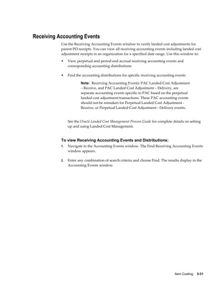 Item Costing    3-31
Receiving Accounting Events
Use the Receiving Accounting Events window to verify landed cost adjustments for
parent PO receipts. You can view all receiving accounting events including landed cost
adjustment receipts in an organization for a specified date range. Use this window to:
• View perpetual and period end accrual receiving accounting events and
corresponding accounting distributions
• Find the accounting distributions for specific receiving accounting events
Note: Receiving Accounting Events: PAC Landed Cost Adjustment
– Receive, and PAC Landed Cost Adjustment – Delivery, are
separate accounting events specific to PAC based on the perpetual
landed cost adjustment transactions. These PAC accounting events
should not be mistaken for Perpetual Landed Cost Adjustment -
Receive, or Perpetual Landed Cost Adjustment - Delivery events.
See the Oracle Landed Cost Management Process Guide for complete details on setting
up and using Landed Cost Management.
To view Receiving Accounting Events and Distributions:
1. Navigate to the Accounting Events window. The Find Receiving Accounting Events
window appears.
2. Enter any combination of search criteria and choose Find. The results display in the
Accounting Events window.
 
