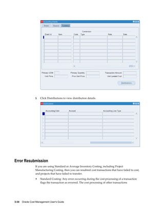 3-34    Oracle Cost Management User's Guide
3. Click Distributions to view distribution details.
Error Resubmission
If you are using Standard or Average Inventory Costing, including Project
Manufacturing Costing, then you can resubmit cost transactions that have failed to cost,
and projects that have failed to transfer.
• Standard Costing: Any error occurring during the cost processing of a transaction
flags the transaction as errorred. The cost processing of other transactions
 