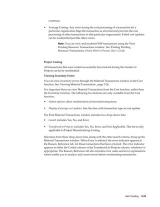 Item Costing    3-35
continues.
• Average Costing: Any error during the cost processing of a transaction for a
particular organization flags the transaction as errorred and prevents the cost
processing of other transactions in that particular organization. Failed cost updates
can be resubmitted just like other errors.
Note: You can view and resubmit WIP transactions using the View
Pending Resource Transactions window. See: Finding Pending
Resource Transactions, Oracle Work in Process User's Guide.
Project Costing
All transactions that were costed successfully but errorred during the transfer to
Projects can be be resubmitted.
Viewing Inventory Errors
You can view inventory errors through the Material Transactions window in the Cost
function. See: Viewing Material Transactions , page 3-26.
It is important that you view Material Transactions from the Cost function, rather than
the Inventory function. The following two features are only available from the Cost
function:
• Submit options: allow resubmission of errorred transactions.
• Display of average cost updates: lists the item with transaction type as cost update.
The Find Material Transactions window includes two drop–down lists:
• Costed: includes Yes, No, and Error
• Transferred to Projects: includes Yes, No, Error, and Not Applicable. This list is only
applicable to Project Manufacturing Costing.
Selections from these drop–down lists, along with the other search criteria, bring up the
Material Transactions window. When Error is selected, the error indicator appears in
the Reason, Reference tab, for those transactions that have errorred. The error indicator
appears in either the Costed column or the Transferred to Projects column, whichever is
appropriate. The Reason, Reference tab also includes error codes and error explanations
which enable you to analyze and correct errors before resubmitting transactions.
 