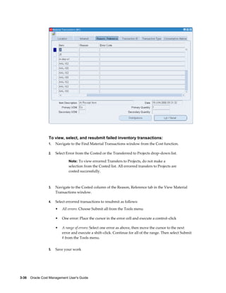 3-36    Oracle Cost Management User's Guide
To view, select, and resubmit failed inventory transactions:
1. Navigate to the Find Material Transactions window from the Cost function.
2. Select Error from the Costed or the Transferred to Projects drop–down list.
Note: To view errorred Transfers to Projects, do not make a
selection from the Costed list. All errorred transfers to Projects are
costed successfully.
3. Navigate to the Costed column of the Reason, Reference tab in the View Material
Transactions window.
4. Select errorred transactions to resubmit as follows:
• All errors: Choose Submit all from the Tools menu
• One error: Place the cursor in the error cell and execute a control–click
• A range of errors: Select one error as above, then move the cursor to the next
error and execute a shift–click. Continue for all of the range. Then select Submit
# from the Tools menu.
5. Save your work
 
