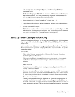 Standard Costing    4-5
edits can copy from an existing cost type and simultaneously submit a cost
comparison report.
Oracle Consulting or your MIS staff can create and add custom mass edits to the list
of available mass edits. Each mass edit is a stored procedure in the database, and
each stored procedure is registered in a mass edits table.
4. Edit item accounts. See: Mass Editing Item Accounts, page 2-43.
5. Copy costs between cost types. See: Copying Costs Between Cost Types, page 2-61.
6. Perform cost update, if needed.
This final step is optional if your frozen standard costs are complete. If you use Bills
of Material, and you are updating assemblies, then you must roll up your assembly
costs before you update. See: Updating Standard Costs, page 4-9.
Setting Up Standard Costing for Manufacturing
In addition to the steps required in the previous section, the following prerequisites and
steps are applicable to standard costing with Bills of Material (BOM) or Work in Process
(WIP), or both.
Again, note that some of these steps were previously covered in the Setup Prerequisites.
These steps are covered again here to highlight the setup requirements that are specific
to standard costing .
Prerequisites
• Define Bills of Material parameters. See: Defining Bills of Material Parameters,
Oracle Bills of Material User's Guide
This ensures that bill and routing information (resource, outside processing, and
overhead cost elements) is accessible when you define item costs and define
overhead.
• Define resources.
You define resource subelements by creating resources, departments, bills, and
routings with Bills of Material.
Resources can be costed or not costed; because you can have multiple resources per
operation, you could use an uncosted resource for scheduling and a costed resource
for costing. The cost rollup/update process and accounting transaction processing
ignore uncosted resources.
You can set up the resource to apply charges at the actual rate or standard rate. If
you apply actual rates and specify that the resource charges at standard, then you
create rate variances. If you apply actual rates and specify that the resource does not
charge at standard, then you collect actual costs in the job/schedule and recognize a
 