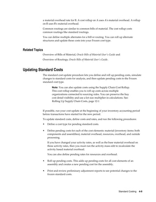 Standard Costing    4-9
a material overhead rate for B. A cost rollup on A uses A's material overhead. A rollup
on B uses B's material overhead.
Common routings are similar to common bills of material. The cost rollup costs
common routings like standard routings.
You can define multiple alternates for a bill or routing. You can roll up alternate
structures and update these costs into your Frozen cost type.
Related Topics
Overview of Bills of Material, Oracle Bills of Material User's Guide and
Overview of Routings, Oracle Bills of Material User's Guide.
Updating Standard Costs
The standard cost update procedure lets you define and roll up pending costs, simulate
changes to standard costs for analysis, and then update pending costs to the Frozen
standard cost type.
Note: You can also update costs using the Supply Chain Cost Rollup.
This cost rollup enables you to roll up costs across multiple
organizations connected to sourcing rules. You can preserve the buy
cost detail visibility and use a lot size multiplier in calculations. See:
Rolling Up Supply Chain Costs, page 12-1
If possible, run your cost update at the beginning of your inventory accounting period
before transactions have started for the new period.
To update standard costs, define costs and rates, and run the following procedures:
• Define a cost type for pending standard costs.
• Define pending costs for each of the cost elements: material (inventory items: both
components and assemblies), material overhead, resources, overhead, and outside
processing.
If you have changed your activity rates, as well as the base material overhead on
these activity rates, then you must run the activity mass edit to recalculate the
activity based material overhead.
You can also define pending rates for resources and overhead.
• Roll up pending costs. This adds up pending costs for all cost elements of an
assembly and creates a new pending cost for the assembly.
• Print and review preliminary adjustment reports to see potential changes to the
frozen standard costs.
 