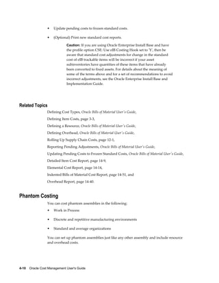 4-10    Oracle Cost Management User's Guide
• Update pending costs to frozen standard costs.
• (Optional) Print new standard cost reports.
Caution: If you are using Oracle Enterprise Install Base and have
the profile option CSE: Use eIB Costing Hook set to 'Y', then be
aware that standard cost adjustments for change in the standard
cost of eIB trackable items will be incorrect if your asset
subinventories have quantities of these items that have already
been converted to fixed assets. For details about the meaning of
some of the terms above and for a set of recommendations to avoid
incorrect adjustments, see the Oracle Enterprise Install Base and
Implementation Guide.
Related Topics
Defining Cost Types, Oracle Bills of Material User's Guide,
Defining Item Costs, page 3-3,
Defining a Resource, Oracle Bills of Material User's Guide,
Defining Overhead, Oracle Bills of Material User's Guide,
Rolling Up Supply Chain Costs, page 12-1,
Reporting Pending Adjustments, Oracle Bills of Material User's Guide,
Updating Pending Costs to Frozen Standard Costs, Oracle Bills of Material User's Guide,
Detailed Item Cost Report, page 14-9,
Elemental Cost Report, page 14-14,
Indented Bills of Material Cost Report, page 14-51, and
Overhead Report, page 14-40.
Phantom Costing
You can cost phantom assemblies in the following:
• Work in Process
• Discrete and repetitive manufacturing environments
• Standard and average organizations
You can set up phantom assemblies just like any other assembly and include resource
and overhead costs.
 