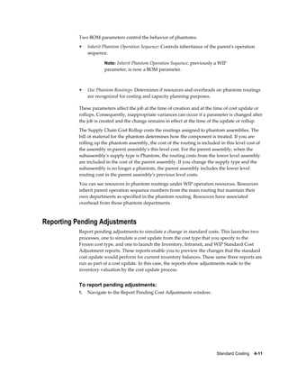 Standard Costing    4-11
Two BOM parameters control the behavior of phantoms:
• Inherit Phantom Operation Sequence: Controls inheritance of the parent's operation
sequence.
Note: Inherit Phantom Operation Sequence, previously a WIP
parameter, is now a BOM parameter.
• Use Phantom Routings: Determines if resources and overheads on phantom routings
are recognized for costing and capacity planning purposes.
These parameters affect the job at the time of creation and at the time of cost update or
rollups. Consequently, inappropriate variances can occur if a parameter is changed after
the job is created and the change remains in effect at the time of the update or rollup.
The Supply Chain Cost Rollup costs the routings assigned to phantom assemblies. The
bill of material for the phantom determines how the component is treated. If you are
rolling up the phantom assembly, the cost of the routing is included in this level cost of
the assembly in parent assembly's this level cost. For the parent assembly, when the
subassembly's supply type is Phantom, the routing costs from the lower level assembly
are included in the cost of the parent assembly. If you change the supply type and the
subassembly is no longer a phantom, the parent assembly includes the lower level
routing cost in the parent assembly's previous level costs.
You can see resources in phantom routings under WIP operation resources. Resources
inherit parent operation sequence numbers from the main routing but maintain their
own departments as specified in the phantom routing. Resources have associated
overhead from those phantom departments.
Reporting Pending Adjustments
Report pending adjustments to simulate a change in standard costs. This launches two
processes, one to simulate a cost update from the cost type that you specify to the
Frozen cost type, and one to launch the Inventory, Intransit, and WIP Standard Cost
Adjustment reports. These reports enable you to preview the changes that the standard
cost update would perform for current inventory balances. These same three reports are
run as part of a cost update. In this case, the reports show adjustments made to the
inventory valuation by the cost update process.
To report pending adjustments:
1. Navigate to the Report Pending Cost Adjustments window.
 