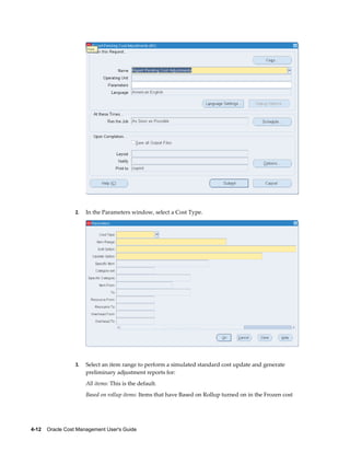 4-12    Oracle Cost Management User's Guide
2. In the Parameters window, select a Cost Type.
3. Select an item range to perform a simulated standard cost update and generate
preliminary adjustment reports for:
All items: This is the default.
Based on rollup items: Items that have Based on Rollup turned on in the Frozen cost
 