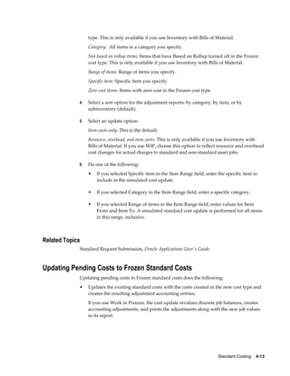 Standard Costing    4-13
type. This is only available if you use Inventory with Bills of Material.
Category: All items in a category you specify.
Not based on rollup items: Items that have Based on Rollup turned off in the Frozen
cost type. This is only available if you use Inventory with Bills of Material.
Range of items: Range of items you specify.
Specific item: Specific item you specify.
Zero cost items: Items with zero cost in the Frozen cost type.
4. Select a sort option for the adjustment reports: by category, by item, or by
subinventory (default).
5. Select an update option:
Item costs only: This is the default.
Resource, overhead, and item costs: This is only available if you use Inventory with
Bills of Material. If you use WIP, choose this option to reflect resource and overhead
cost changes for actual charges to standard and non-standard asset jobs.
6. Do one of the following:
• If you selected Specific item in the Item Range field, enter the specific item to
include in the simulated cost update.
• If you selected Category in the Item Range field, enter a specific category.
• If you selected Range of items in the Item Range field, enter values for Item
From and Item To. A simulated standard cost update is performed for all items
in this range, inclusive.
Related Topics
Standard Request Submission, Oracle Applications User's Guide.
Updating Pending Costs to Frozen Standard Costs
Updating pending costs to Frozen standard costs does the following:
• Updates the existing standard costs with the costs created in the new cost type and
creates the resulting adjustment accounting entries.
If you use Work in Process, the cost update revalues discrete job balances, creates
accounting adjustments, and prints the adjustments along with the new job values
in its report.
 
