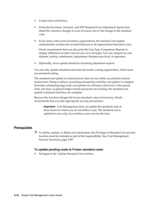 4-14    Oracle Cost Management User's Guide
• Creates item cost history.
• Prints the Inventory, Intransit, and WIP Standard Cost Adjustment reports that
detail the valuation changes in your inventory due to the change in the standard
costs.
• If you share costs across inventory organizations, the standard cost update
automatically revalues the on-hand balances in all organizations that share costs.
Oracle recommends that you also print the Cost Type Comparison Reports to
display differences in item costs for any two cost types. You can compare by cost
element, activity, subelement, department, this/previous level, or operation.
• Optionally, saves update details for rerunning adjustment reports
You can only update standard costs from the master costing organization, which must
use standard costing.
The standard cost update is a batch process that can run while you perform normal
transactions. Doing so delays accounting transactions until the cost update is complete.
(Consider scheduling large-scale cost updates for off hours.) However, if the period
close, job close, or general ledger transfer processes are running, the standard cost
update is delayed until they are complete.
Because this function changes the frozen standard value of inventory, Oracle
recommends that you take appropriate security precautions.
Important: Cost Management does not update the standard costs of
those items for which you do not define a cost. The standard cost is
updated to zero only if you define a zero cost for the item.
Prerequisites
Ì To define, update, or delete cost information, the Privilege to Maintain Cost security
function must be included as part of the responsibility. See: Cost Management
Security Functions, page 2-89.
To update pending costs to Frozen standard costs:
1. Navigate to the Update Standard Cost window.
 