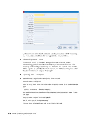4-16    Oracle Cost Management User's Guide
Cost information (a set of costs for items, activities, resources, outside processing,
and overhead) is copied from this cost type into the Frozen cost type.
3. Select an Adjustment Account.
This account is used to collect the changes in value to each item, and to
automatically generate transactions that adjust your inventory accounts. Your
inventory is adjusted by subinventory and elemental cost account. Your discrete
WIP is adjusted by job and cost element account. The WIP accounting class defines
the adjustment account for your discrete jobs.
4. Optionally, enter a Description.
5. Select an Item Range option. The options are as follows:
All items: This is the default.
Based on rollup items: Items that have Based on Rollup turned on in the Frozen cost
type.
Category: All items in a selected category.
Not based on rollup items: Items that have Based on Rollup turned off in the Frozen
cost type.
Range of items: Range of items you specify.
Specific item: Specific item you specify.
Zero cost items: Items with zero cost in the Frozen cost type.
 