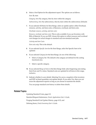 Standard Costing    4-17
6. Select a Sort Option for the adjustment report. The options are as follows:
Item: By item
Category, Item: By category, then by item within the category
Subinventory, Item: By subinventory, then by item within the subinventory (Default)
7. If you selected All Items for Item Range, select an update option: either Overhead,
resource, activity, and item costs, or Resource, overhead, and item costs.
Overhead, resource, activity, and item costs:
Resource, overhead, and item costs: This is only available if you use Inventory with
Bills of Material. If you use WIP, choose this option to reflect resource and overhead
cost changes for actual charges to standard and non-standard asset jobs.
Activity and item Costs:
Item costs only: This is the default.
8. If you selected Specific item for the Item Range, select the Specific Item to be
updated.
9. If you selected Category for the Item Range, do one of the following:
• Select a Category Set. The default is the category set defined for the costing
functional area.
• Select a specific category.
10. If you selected Range of items in the Item Range field, select beginning and ending
Item From and To values. Standard costs are updated for all items in this range,
inclusive.
11. Indicate whether to save details. Selecting Yes saves a snapshot of the inventory
and WIP on-hand quantities cost update details. If you select Yes, then you can
rerun the adjustment reports as long as you choose to maintain the details.
You can purge standard cost history to delete these details.
Related Topics
Updating Standard Costs, page 4-9,
Standard Request Submission, Oracle Applications User's Guide,
Purging Standard Cost Update History, page 4-23, and
Defining Items, Oracle Inventory User's Guide.
 