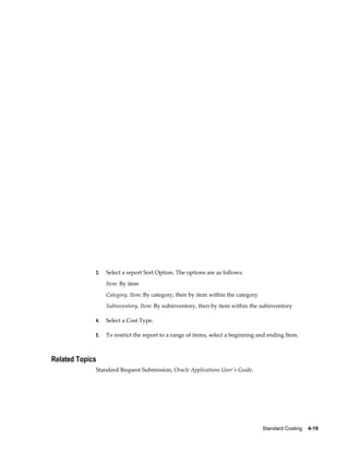 Standard Costing    4-19
3. Select a report Sort Option. The options are as follows:
Item: By item
Category, Item: By category, then by item within the category
Subinventory, Item: By subinventory, then by item within the subinventory
4. Select a Cost Type.
5. To restrict the report to a range of items, select a beginning and ending Item.
Related Topics
Standard Request Submission, Oracle Applications User's Guide.
 