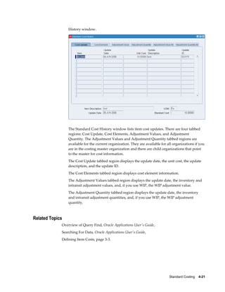 Standard Costing    4-21
History window.
The Standard Cost History window lists item cost updates. There are four tabbed
regions: Cost Update, Cost Elements, Adjustment Values, and Adjustment
Quantity. The Adjustment Values and Adjustment Quantity tabbed regions are
available for the current organization. They are available for all organizations if you
are in the costing master organization and there are child organizations that point
to the master for cost information.
The Cost Update tabbed region displays the update date, the unit cost, the update
description, and the update ID.
The Cost Elements tabbed region displays cost element information.
The Adjustment Values tabbed region displays the update date, the inventory and
intransit adjustment values, and, if you use WIP, the WIP adjustment value.
The Adjustment Quantity tabbed region displays the update date, the inventory
and intransit adjustment quantities, and, if you use WIP, the WIP adjustment
quantity.
Related Topics
Overview of Query Find, Oracle Applications User's Guide,
Searching For Data, Oracle Applications User's Guide,
Defining Item Costs, page 3-3.
 