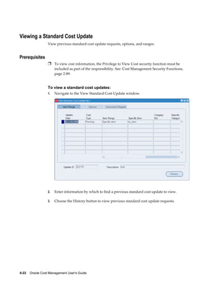 4-22    Oracle Cost Management User's Guide
Viewing a Standard Cost Update
View previous standard cost update requests, options, and ranges.
Prerequisites
Ì To view cost information, the Privilege to View Cost security function must be
included as part of the responsibility. See: Cost Management Security Functions,
page 2-89.
To view a standard cost updates:
1. Navigate to the View Standard Cost Update window.
2. Enter information by which to find a previous standard cost update to view.
3. Choose the History button to view previous standard cost update requests.
 