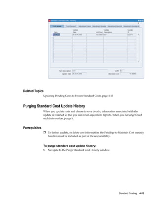 Standard Costing    4-23
Related Topics
Updating Pending Costs to Frozen Standard Costs, page 4-13
Purging Standard Cost Update History
When you update costs and choose to save details, information associated with the
update is retained so that you can rerun adjustment reports. When you no longer need
such information, purge it.
Prerequisites
Ì To define, update, or delete cost information, the Privilege to Maintain Cost security
function must be included as part of the responsibility.
To purge standard cost update history:
1. Navigate to the Purge Standard Cost History window.
 