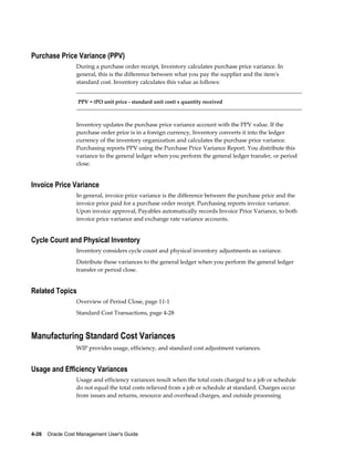4-26    Oracle Cost Management User's Guide
Purchase Price Variance (PPV)
During a purchase order receipt, Inventory calculates purchase price variance. In
general, this is the difference between what you pay the supplier and the item's
standard cost. Inventory calculates this value as follows:
PPV = (PO unit price - standard unit cost) x quantity received
Inventory updates the purchase price variance account with the PPV value. If the
purchase order price is in a foreign currency, Inventory converts it into the ledger
currency of the inventory organization and calculates the purchase price variance.
Purchasing reports PPV using the Purchase Price Variance Report. You distribute this
variance to the general ledger when you perform the general ledger transfer, or period
close.
Invoice Price Variance
In general, invoice price variance is the difference between the purchase price and the
invoice price paid for a purchase order receipt. Purchasing reports invoice variance.
Upon invoice approval, Payables automatically records Invoice Price Variance, to both
invoice price variance and exchange rate variance accounts.
Cycle Count and Physical Inventory
Inventory considers cycle count and physical inventory adjustments as variance.
Distribute these variances to the general ledger when you perform the general ledger
transfer or period close.
Related Topics
Overview of Period Close, page 11-1
Standard Cost Transactions, page 4-28
Manufacturing Standard Cost Variances
WIP provides usage, efficiency, and standard cost adjustment variances.
Usage and Efficiency Variances
Usage and efficiency variances result when the total costs charged to a job or schedule
do not equal the total costs relieved from a job or schedule at standard. Charges occur
from issues and returns, resource and overhead charges, and outside processing
 