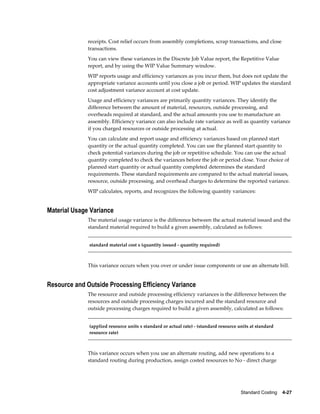 Standard Costing    4-27
receipts. Cost relief occurs from assembly completions, scrap transactions, and close
transactions.
You can view these variances in the Discrete Job Value report, the Repetitive Value
report, and by using the WIP Value Summary window.
WIP reports usage and efficiency variances as you incur them, but does not update the
appropriate variance accounts until you close a job or period. WIP updates the standard
cost adjustment variance account at cost update.
Usage and efficiency variances are primarily quantity variances. They identify the
difference between the amount of material, resources, outside processing, and
overheads required at standard, and the actual amounts you use to manufacture an
assembly. Efficiency variance can also include rate variance as well as quantity variance
if you charged resources or outside processing at actual.
You can calculate and report usage and efficiency variances based on planned start
quantity or the actual quantity completed. You can use the planned start quantity to
check potential variances during the job or repetitive schedule. You can use the actual
quantity completed to check the variances before the job or period close. Your choice of
planned start quantity or actual quantity completed determines the standard
requirements. These standard requirements are compared to the actual material issues,
resource, outside processing, and overhead charges to determine the reported variance.
WIP calculates, reports, and recognizes the following quantity variances:
Material Usage Variance
The material usage variance is the difference between the actual material issued and the
standard material required to build a given assembly, calculated as follows:
standard material cost x (quantity issued - quantity required)
This variance occurs when you over or under issue components or use an alternate bill.
Resource and Outside Processing Efficiency Variance
The resource and outside processing efficiency variances is the difference between the
resources and outside processing charges incurred and the standard resource and
outside processing charges required to build a given assembly, calculated as follows:
(applied resource units x standard or actual rate) - (standard resource units at standard
resource rate)
This variance occurs when you use an alternate routing, add new operations to a
standard routing during production, assign costed resources to No - direct charge
 