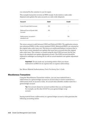 4-32    Oracle Cost Management User's Guide
was returned by the customer to you for repair.
This example transaction reverses an RMA receipt. It also mimics a sales order
shipment and updates the same accounts as a sales order shipment.
Account Debit Credit
Cost of Goods Sold Account XX -
Deferred Cost of Goods Sold
Account
XX -
Subinventory accounts @
standard cost
- XX
The return amount is split between COGS and Deferred COGS. The application returns
non-referenced RMA's at the current standard COGS. Referenced RMA's are returned at
the original sales order issue cost. This leaves an unallocated balance (variance) that is
due to one or more standard cost updates that must have occurred since the original
sales order issue. This variance is created using the item COGS account, but the line
type is the standard cost update adjustment account. The COGS account should be
replaced in subledger accounting (SLA) with an actual standard cost update adjustment
account.
Important: Do not create any accounting entries when you return
material for an RMA for an expense item or expense subinventory.
See: Return Material Authorizations, Oracle Purchasing User's Guide.
Miscellaneous Transactions
Using the Miscellaneous Transaction window, you can issue material from a
subinventory to a general ledger account (or account alias) or receive material to a
subinventory from an account or alias. An account alias identifies another name for a
general ledger account.
Tip: Use account aliases for account numbers that you use frequently.
For example, use the alias SCRAP for your general ledger scrap
account.
Issuing material from a subinventory to a general ledger account or alias generates the
following accounting entries:
 