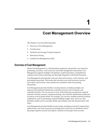 Cost Management Overview    1-1
1
Cost Management Overview
This chapter covers the following topics:
• Overview of Cost Management
• Cost Structure
• Standard and Average Costing Compared
• Retroactive Pricing
• Landed Cost Management (LCM)
Overview of Cost Management
Oracle Cost Management is a full absorption, perpetual, and periodic cost system for
purchasing, inventory, work in process, and order management transactions. Cost
Management supports multiple cost elements, costed transactions, comprehensive
valuation and variance reporting, and thorough integration with Oracle Financials.
Cost Management automatically costs and values all inventory, work in process, and
purchasing transactions. This means that inventory and work in process costs are
up-to-date, and inventory value matches the cumulative total of accounting
transactions.
Cost Management provides flexible cost setup features, including multiple cost
elements and unlimited subelements, unlimited resources and overheads, and
unlimited activities. You can use one or more of the following cost elements: material,
material overhead, resource, outside processing, and overhead. Subelements enable you
to analyze costs in greater detail. For example, you can have multiple material overhead
subelements, such as purchasing, material handling, freight, duty, and so on. This
flexibility enables you to accurately define and maintain costs and associate them with
items.
Cost Management provides flexible account setup, including accounts by organization,
subinventory, and work in process accounting class so that you can distribute costs to
the proper expense accounts and capture valuation in the proper asset accounts.
 