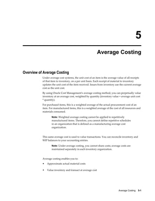 Average Costing    5-1
5
Average Costing
Overview of Average Costing
Under average cost systems, the unit cost of an item is the average value of all receipts
of that item to inventory, on a per unit basis. Each receipt of material to inventory
updates the unit cost of the item received. Issues from inventory use the current average
cost as the unit cost.
By using Oracle Cost Management's average costing method, you can perpetually value
inventory at an average cost, weighted by quantity (inventory value = average unit cost
* quantity).
For purchased items, this is a weighted average of the actual procurement cost of an
item. For manufactured items, this is a weighted average of the cost of all resources and
materials consumed.
Note: Weighted average costing cannot be applied to repetitively
manufactured items. Therefore, you cannot define repetitive schedules
in an organization that is defined as a manufacturing average cost
organization.
This same average cost is used to value transactions. You can reconcile inventory and
WIP balances to your accounting entries.
Note: Under average costing, you cannot share costs; average costs are
maintained separately in each inventory organization.
Average costing enables you to:
• Approximate actual material costs
• Value inventory and transact at average cost
 