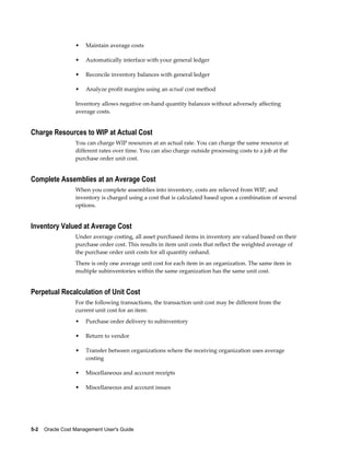 5-2    Oracle Cost Management User's Guide
• Maintain average costs
• Automatically interface with your general ledger
• Reconcile inventory balances with general ledger
• Analyze profit margins using an actual cost method
Inventory allows negative on-hand quantity balances without adversely affecting
average costs.
Charge Resources to WIP at Actual Cost
You can charge WIP resources at an actual rate. You can charge the same resource at
different rates over time. You can also charge outside processing costs to a job at the
purchase order unit cost.
Complete Assemblies at an Average Cost
When you complete assemblies into inventory, costs are relieved from WIP, and
inventory is charged using a cost that is calculated based upon a combination of several
options.
Inventory Valued at Average Cost
Under average costing, all asset purchased items in inventory are valued based on their
purchase order cost. This results in item unit costs that reflect the weighted average of
the purchase order unit costs for all quantity onhand.
There is only one average unit cost for each item in an organization. The same item in
multiple subinventories within the same organization has the same unit cost.
Perpetual Recalculation of Unit Cost
For the following transactions, the transaction unit cost may be different from the
current unit cost for an item:
• Purchase order delivery to subinventory
• Return to vendor
• Transfer between organizations where the receiving organization uses average
costing
• Miscellaneous and account receipts
• Miscellaneous and account issues
 