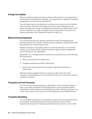 5-4    Oracle Cost Management User's Guide
Average Cost Updates
When you update average costs, items in all asset subinventories in your organization
and inventory in intransit that is owned by your organization are updated (revalued) by
changing the unit cost to the new specified cost.
You can change costs by cost element and can choose one, several, or all cost elements
at the same time. The offset to the change in inventory value resulting from a cost
update is posted to the average cost adjustment account that you specify. Items in WIP
are not revalued by an average cost update, nor are expense items or any item in an
expense subinventory. See: Updating Average Costs, page 5-16.
Material Overhead Application
You can add costs (receiving, stocking, material movement, and handling) using
material overhead. You can define as many material overheads as required and include
that additional cost in the average unit cost.
Material overheads are associated to items on an item-by-item basis. As in standard
costing, you can define default material overheads to apply to selected categories of
items or all items in your organization.
Specifically, you can charge material overhead when you perform any of the following
three transactions:
• Deliver purchased items to subinventory
• Complete assemblies from WIP to subinventory
• Receive items being transferred from another organization and deliver to
subinventory
Material overhead is applied at the rate or amount in effect at the time of the
transaction. On-hand balances are not revalued when the rate or amount of a material
overhead is redefined.
Transaction and Cost Processing
You can set up the transaction processor, which affects current on-hand quantities of
items, to run either periodically (in the background) or on line (quantities updated
immediately). Oracle strongly recommends that you set the transaction processor to run
on line. The cost processor is always run in the background at user-defined intervals.
Transaction Backdating
You can backdate transactions. If you backdate transactions, the next time transactions
are processed, the backdated transactions are processed first, before all other
unprocessed transactions. Previously processed transactions, however, are not rolled
 
