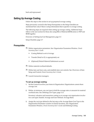Average Costing    5-5
back and reprocessed.
Setting Up Average Costing
Follow the steps in this section to set up perpetual average costing.
Steps previously covered in the Setup Prerequisites or the Setup Checklist are
mentioned here only if there is setup information that is specific to average costing.
The following steps are required when setting up average costing. Additional steps
follow in the next section for those also using Bills of Material (BOM) alone or WIP and
BOM together.
Overview of Setting Up Cost Management, page 2-2
Setup Checklist, page 2-7
Prerequisites
Ì Define organization parameters. See: Organization Parameters Window, Oracle
Inventory User's Guide.
• Costing Method is set to Average
• Transfer Detail to GL is appropriately set
• (Optional) Default Material Subelement account
Ì Define material overhead defaults.
Ì Define item and item costs, and establish item cost controls. See: Overview of Item
Setup and Control, Oracle Inventory User's Guide.
Ì Launch transaction managers.
To set up average costing:
1. Set the Control Level for your items to Organization. Organizations cannot share
average cost.
2. Define, at minimum, one cost type to hold the average rates or amounts for material
overhead rates. See: Defining Cost Types, page 2-13.
Inventory valuation and transaction costing in an average cost organization involve
two cost types: Seeded: Average and User-Defined: Average Rates.
3. Assign the cost type defined in the last step as the Average Rates Cost Type in the
Organization Parameters window in Oracle Inventory. See: Organization
Parameters Window, Oracle Inventory User's Guide and Defining Costing
 