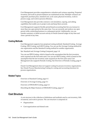 1-2    Oracle Cost Management User's Guide
Cost Management provides comprehensive valuation and variance reporting. Perpetual
inventory and work in process balances are maintained on-line. Multiple variances are
supported: purchase price, standard cost, cycle count, physical inventory, work in
process usage, and work in process efficiency.
Cost Management also provides extensive cost simulation, copying, and editing
capabilities that enable you to project costs and keep them accurate.
Cost Management supports flexible period-based accounting that lets you transact in
more than one open period at the same time. You can reconcile and analyze one open
period while conducting business in a subsequent period. Additionally, you can
transfer summary or detail account activity to Oracle General Ledger at any time and
close a period at any time.
Costing Methods
Cost Management supports four perpetual costing methods: Standard Costing, Average
Costing, FIFO Costing, and LIFO Costing. You can use the Average Costing method for
one organization and the Standard Costing method for another organization.
See: Standard and Average Costing Compared, page 1-8.
You can use FIFO Costing, which is based on the assumption that the first inventory
units acquired are the first units used. You can use LIFO Costing, which is based on the
assumption that the last inventory units acquired are the first units used. Cost
Management also supports Periodic Costing. See Overview of Periodic Costing, page 9-
1
Oracle Cost Management does not support costing for process inventory organizations.
See: Oracle Process Manufacturing Costing for costing and accounting functions for
process organizations.
Related Topics
Overview of Standard Costing, page 4-1
Overview of Average Costing, page 5-1
Overview of FIFO/LIFO Costing, page 6-1
Describing the Major Features of FIFO/LIFO Costing, page 6-7
Cost Structure
A cost structure is the collection of definitions and methods used to cost inventory, bills
of material, and work in process. The cost structure is composed of:
• Organizations
• Cost organizations and shared costs
 