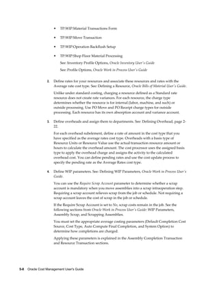 5-8    Oracle Cost Management User's Guide
• TP:WIP:Material Transactions Form
• TP:WIP:Move Transaction
• TP:WIP:Operation Backflush Setup
• TP:WIP:Shop Floor Material Processing
See: Inventory Profile Options, Oracle Inventory User's Guide
See: Profile Options, Oracle Work in Process User's Guide
2. Define rates for your resources and associate these resources and rates with the
Average rate cost type. See: Defining a Resource, Oracle Bills of Material User's Guide.
Unlike under standard costing, charging a resource defined as a Standard rate
resource does not create rate variances. For each resource, the charge type
determines whether the resource is for internal (labor, machine, and such) or
outside processing. Use PO Move and PO Receipt charge types for outside
processing. Each resource has its own absorption account and variance account.
3. Define overheads and assign them to departments. See: Defining Overhead, page 2-
22.
For each overhead subelement, define a rate of amount in the cost type that you
have specified as the average rates cost type. Overheads with a basis type of
Resource Units or Resource Value use the actual transaction resource amount or
hours to calculate the overhead amount. The cost processor uses the assigned basis
type to apply the overhead charge and assigns the activity to the calculated
overhead cost. You can define pending rates and use the cost update process to
specify the pending rate as the Average Rates cost type.
4. Define WIP parameters. See: Defining WIP Parameters, Oracle Work in Process User's
Guide.
You can use the Require Scrap Account parameter to determine whether a scrap
account is mandatory when you move assemblies into a scrap intraoperation step.
Requiring a scrap account relieves scrap from the job or schedule. Not requiring a
scrap account leaves the cost of scrap in the job or schedule.
If the Require Scrap Account is set to No, scrap costs remain in the job. See the
following sections from Oracle Work in Process User's Guide: WIP Parameters,
Assembly Scrap, and Scrapping Assemblies.
You must set the appropriate average costing parameters (Default Completion Cost
Source, Cost Type, Auto Compute Final Completion, and System Option) to
determine how completions are charged.
Applying these parameters is explained in the Assembly Completion Transaction
and Resource Transaction sections.
 