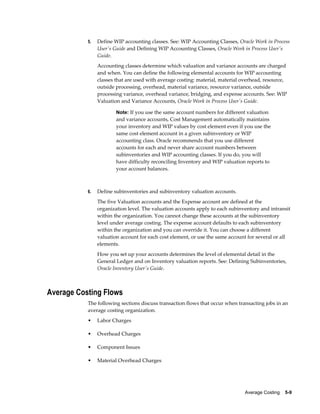 Average Costing    5-9
5. Define WIP accounting classes. See: WIP Accounting Classes, Oracle Work in Process
User's Guide and Defining WIP Accounting Classes, Oracle Work in Process User's
Guide.
Accounting classes determine which valuation and variance accounts are charged
and when. You can define the following elemental accounts for WIP accounting
classes that are used with average costing: material, material overhead, resource,
outside processing, overhead, material variance, resource variance, outside
processing variance, overhead variance, bridging, and expense accounts. See: WIP
Valuation and Variance Accounts, Oracle Work in Process User's Guide.
Note: If you use the same account numbers for different valuation
and variance accounts, Cost Management automatically maintains
your inventory and WIP values by cost element even if you use the
same cost element account in a given subinventory or WIP
accounting class. Oracle recommends that you use different
accounts for each and never share account numbers between
subinventories and WIP accounting classes. If you do, you will
have difficulty reconciling Inventory and WIP valuation reports to
your account balances.
6. Define subinventories and subinventory valuation accounts.
The five Valuation accounts and the Expense account are defined at the
organization level. The valuation accounts apply to each subinventory and intransit
within the organization. You cannot change these accounts at the subinventory
level under average costing. The expense account defaults to each subinventory
within the organization and you can override it. You can choose a different
valuation account for each cost element, or use the same account for several or all
elements.
How you set up your accounts determines the level of elemental detail in the
General Ledger and on Inventory valuation reports. See: Defining Subinventories,
Oracle Inventory User's Guide.
Average Costing Flows
The following sections discuss transaction flows that occur when transacting jobs in an
average costing organization.
• Labor Charges
• Overhead Charges
• Component Issues
• Material Overhead Charges
 